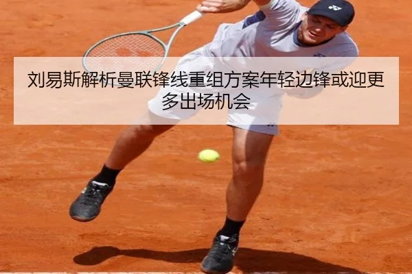刘易斯解析曼联锋线重组方案年轻边锋或迎更多出场机会