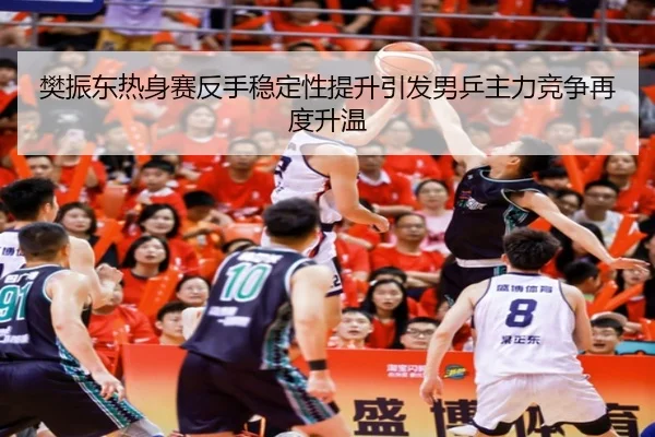 樊振东热身赛反手稳定性提升引发男乒主力竞争再度升温