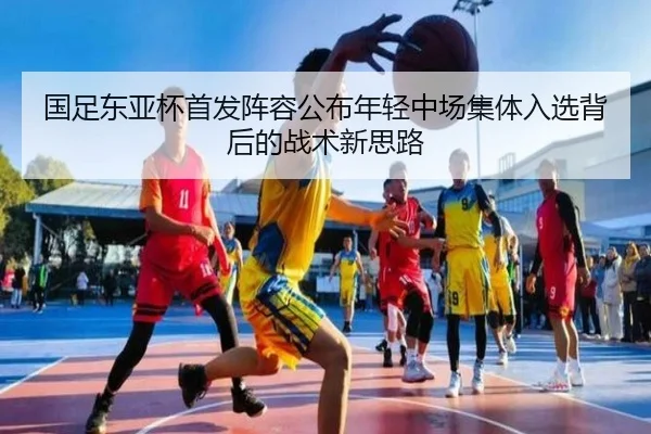 国足东亚杯首发阵容公布年轻中场集体入选背后的战术新思路
