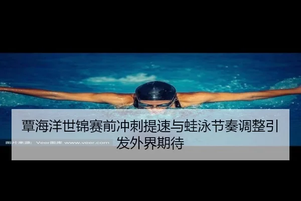 覃海洋世锦赛前冲刺提速与蛙泳节奏调整引发外界期待