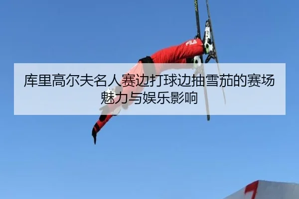 库里高尔夫名人赛边打球边抽雪茄的赛场魅力与娱乐影响