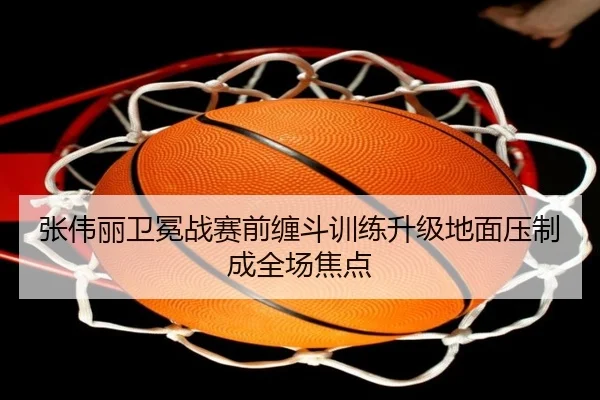 张伟丽卫冕战赛前缠斗训练升级地面压制成全场焦点